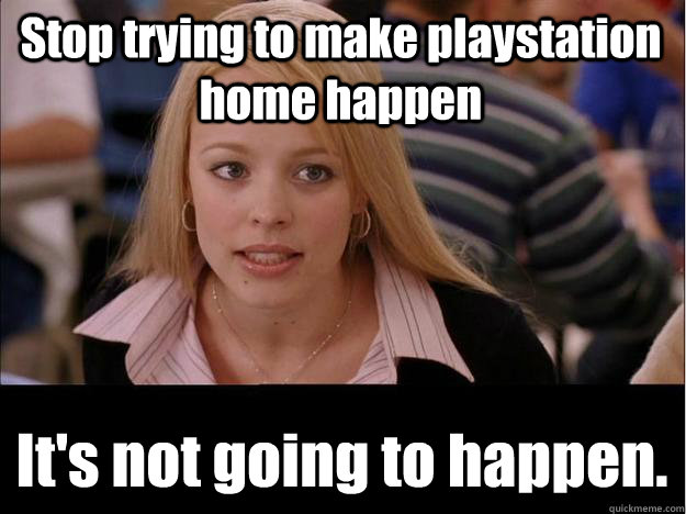 Stop trying to make playstation home happen  It's not going to happen.  Its not going to happen