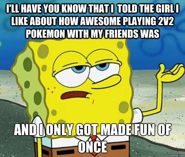 I'll have you know that I  told the girl I like about how awesome playing 2v2 Pokemon with my friends was And I only got made fun of once - I'll have you know that I  told the girl I like about how awesome playing 2v2 Pokemon with my friends was And I only got made fun of once  Tough Spongebob