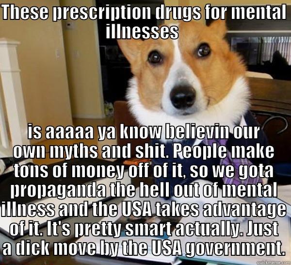 THESE PRESCRIPTION DRUGS FOR MENTAL ILLNESSES  IS AAAAA YA KNOW BELIEVIN OUR OWN MYTHS AND SHIT. PEOPLE MAKE TONS OF MONEY OFF OF IT, SO WE GOTA PROPAGANDA THE HELL OUT OF MENTAL ILLNESS AND THE USA TAKES ADVANTAGE OF IT. IT'S PRETTY SMART ACTUALLY. JUST A DICK MOVE BY THE USA GOVERNMENT. Lawyer Dog