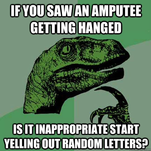 If you saw an amputee getting hanged is it inappropriate start yelling out random letters?  Philosoraptor