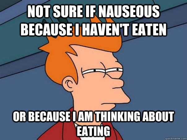 Not sure if nauseous because i haven't eaten  Or because i am thinking about eating  Futurama Fry