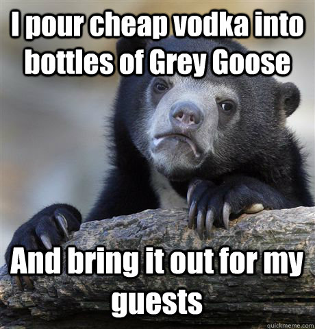 I pour cheap vodka into bottles of Grey Goose And bring it out for my guests  Confession Bear