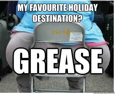 MY FAVOURITE HOLIDAY DESTINATION? GREASE  Ironic fatguy