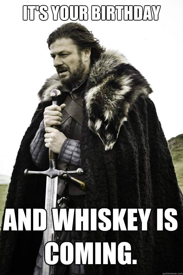 it's your birthday and whiskey is coming.  Winter is coming