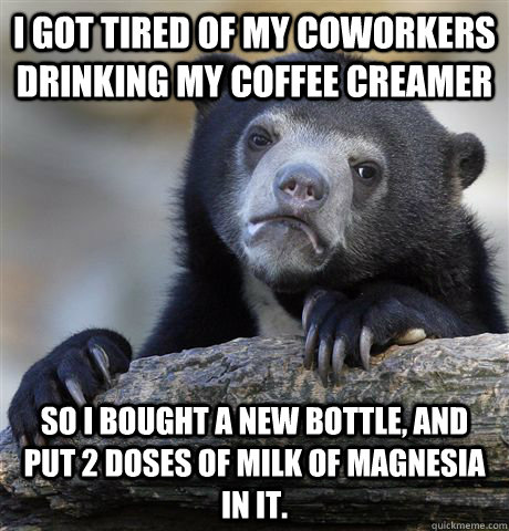 I got tired of my coworkers drinking my coffee creamer So I bought a new bottle, and put 2 doses of milk of magnesia in it.  - I got tired of my coworkers drinking my coffee creamer So I bought a new bottle, and put 2 doses of milk of magnesia in it.   Confession Bear