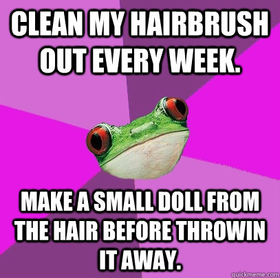 Clean my hairbrush out every week. Make a small doll from the hair before throwin it away.  Foul Bachelorette Frog