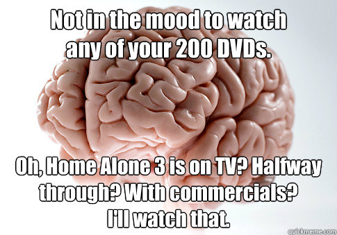 Not in the mood to watch 
any of your 200 DVDs. Oh, Home Alone 3 is on TV? Halfway through? With commercials? 
I'll watch that.     Scumbag Brain