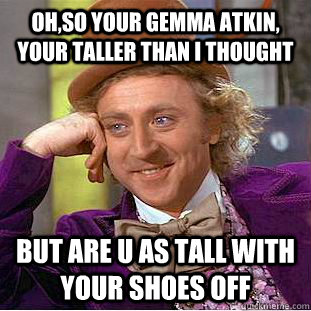 oh,so your gemma atkin, your taller than i thought  but are u as tall with your shoes off  Condescending Wonka