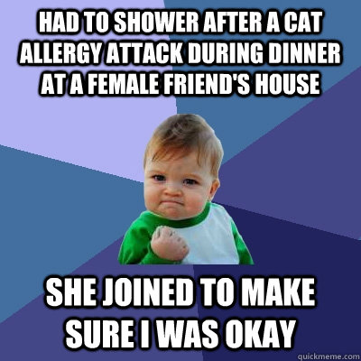 Had to shower after a cat allergy attack during dinner at a female friend's house She joined to make sure I was okay  Success Kid