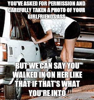 You've asked for permission and carefully taken a photo of your girlfriends ass But we can say you walked in on her like that if that's what you're into  Karma Whore