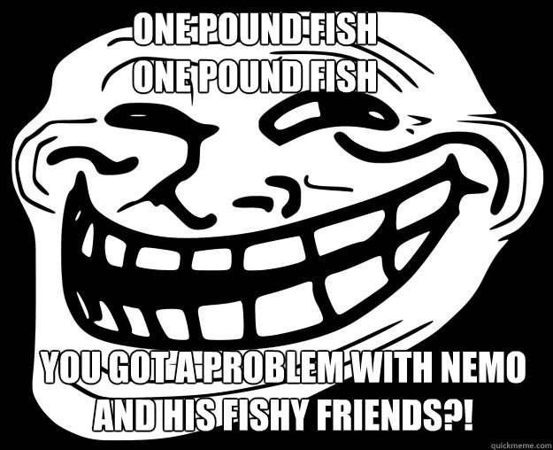 ONE POUND FISH
ONE POUND FISH
 YOU GOT A PROBLEM WITH NEMO AND HIS FISHY FRIENDS?!  Trollface