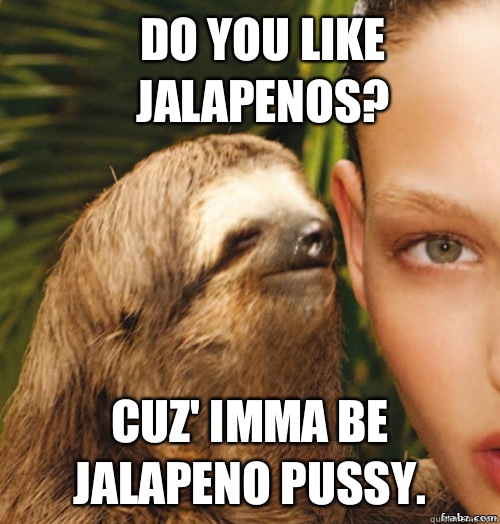 Do you like jalapenos? cuz' imma be jalapeno pussy.  rape sloth