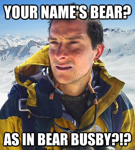 Your name's BEAR? as in bear busby?!?  Bear Grylls