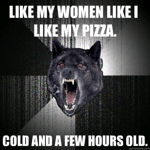 Like my women like I like my pizza. COLD AND A FEW HOURS OLD. - Like my women like I like my pizza. COLD AND A FEW HOURS OLD.  Insanity Wolf