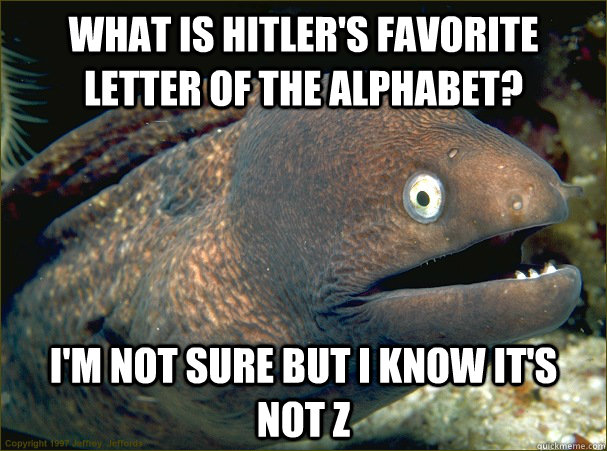 What is Hitler's favorite letter of the alphabet? I'm not sure but i know it's not Z  Bad Joke Eel