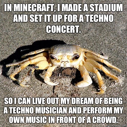 In minecraft, I made a stadium and set it up for a techno concert. So I can live out my dream of being a techno musician and perform my own music in front of a crowd.  Confession Crab