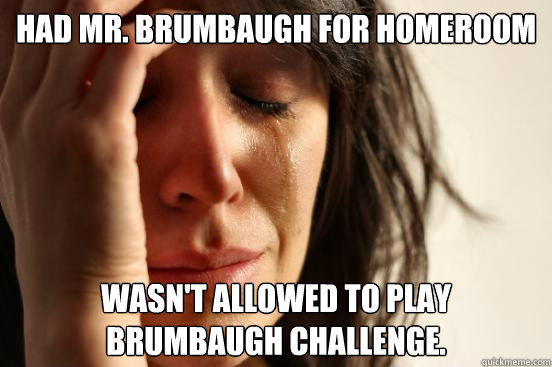 HAD MR. BRUMBAUGH FOR HOMEROOM WASN'T ALLOWED TO PLAY BRUMBAUGH CHALLENGE.  First World Problems