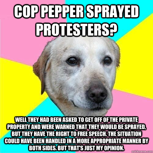 Cop pepper sprayed protesters? well they had been asked to get off of the private property and were warned that they would be sprayed, but they have the right to free speech. the situation could have been handled in a more appropriate manner by both sides  Politically Neutral Dog