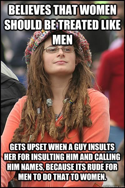 believes that women should be treated like men gets upset when a guy insults her for insulting him and calling him names, because its rude for men to do that to women.  College Liberal