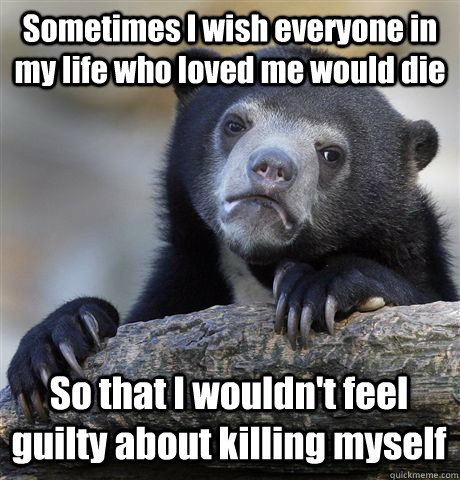 Sometimes I wish everyone in my life who loved me would die So that I wouldn't feel guilty about killing myself  Confession Bear