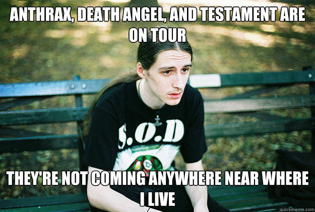 anthrax, death angel, and testament are on tour they're not coming anywhere near where I live  First World Metal Problems