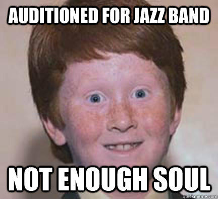 Auditioned for jazz band Not enough soul  Over Confident Ginger