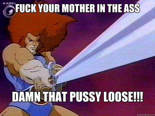 fuck your mother in the ass damn that pussy loose!!! - fuck your mother in the ass damn that pussy loose!!!  Thundercats