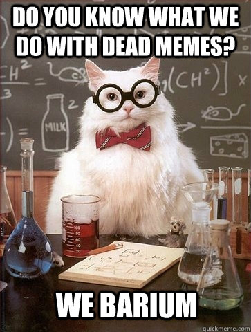 Do you know what we do with dead memes? we barium  Chemistry Cat