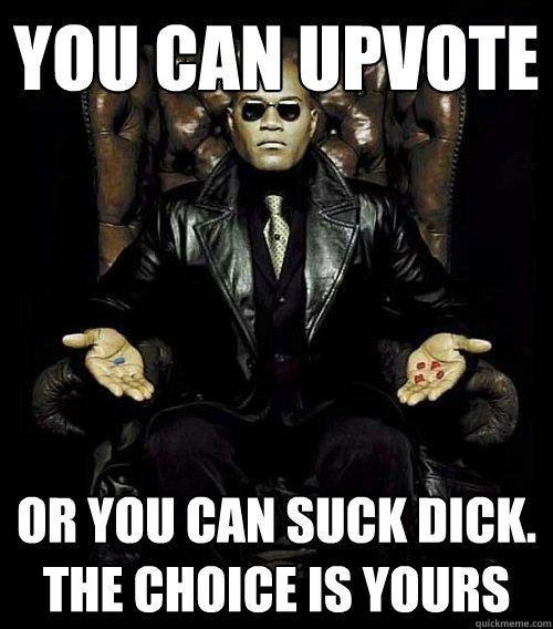 You can upvote or you can suck dick. The choice is yours  Morpheus