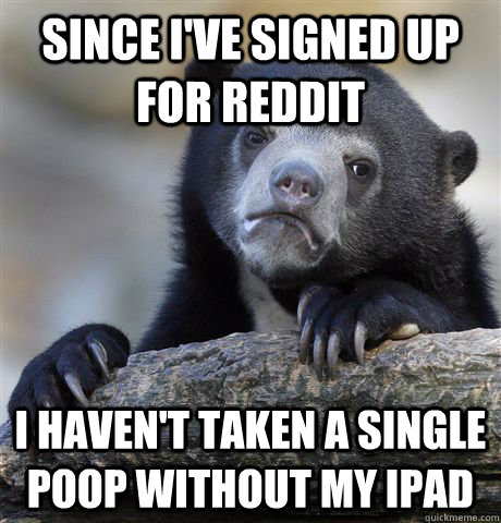 Since I've signed up for Reddit I haven't taken a single poop without my Ipad  Confession Bear