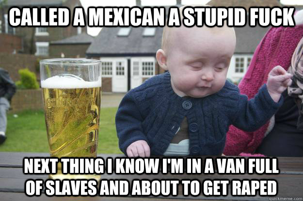 Called a Mexican a stupid fuck next thing i know i'm in a van full of slaves and about to get raped - Called a Mexican a stupid fuck next thing i know i'm in a van full of slaves and about to get raped  drunk baby