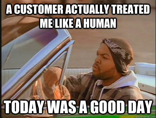 a customer actually treated me like a human Today was a good day  today was a good day