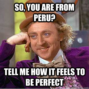 So, you are from peru? Tell me how it feels to be perfect  Condescending Wonka