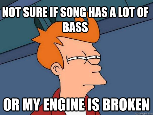 Not sure if song has a lot of bass or my engine is broken  Futurama Fry