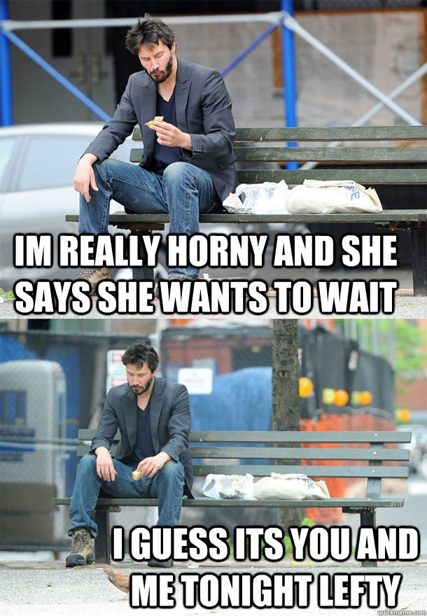 Im really horny and she says she wants to wait I guess its you and me tonight lefty  Sad Keanu