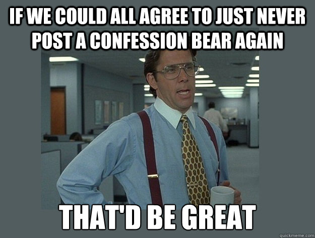 If we could all agree to just never post a confession bear again That'd be great  Office Space Lumbergh