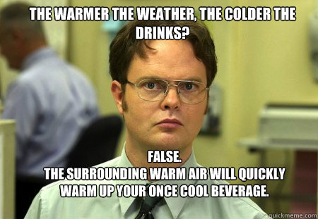 The warmer the weather, the colder the drinks? FALSE. 
the surrounding warm air will quickly warm up your once cool beverage. 
 - The warmer the weather, the colder the drinks? FALSE. 
the surrounding warm air will quickly warm up your once cool beverage. 
  Schrute