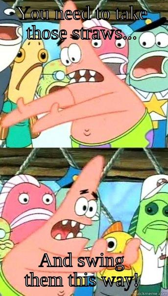 YOU NEED TO TAKE THOSE STRAWS... AND SWING THEM THIS WAY! Push it somewhere else Patrick