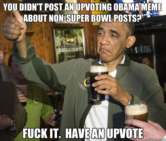 You didn't post an upvoting obama meme about non-super bowl posts? Fuck it.  Have an upvote  Upvoting Obama