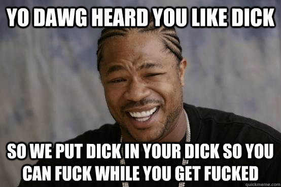 yo dawg heard you like dick so we put dick in your dick so you can fuck while you get fucked  YO DAWG