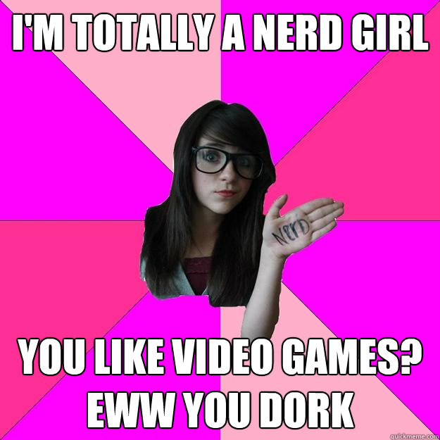 I'm totally a nerd girl You like video games? Eww you dork  Idiot Nerd Girl