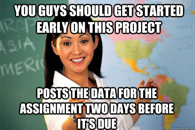 You guys should get started early on this project Posts the data for the assignment two days before it's due  Unhelpful High School Teacher