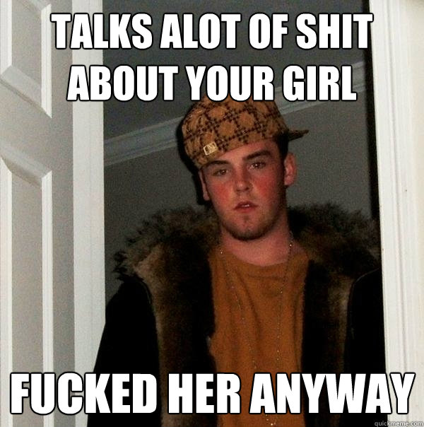 Talks alot of shit about your girl Fucked her anyway  Scumbag Steve