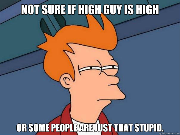 Not sure if high guy is high Or some people are just that stupid.  Futurama Fry