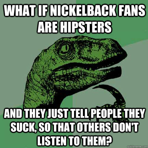 What if nickelback fans are hipsters and they just tell people they suck, so that others don't listen to them?  Philosoraptor