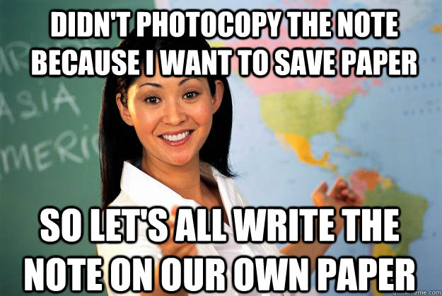 DIDN'T PHOTOCOPY THE NOTE BECAUSE I WANT TO SAVE PAPER SO LET'S ALL WRITE THE NOTE ON OUR OWN PAPER - DIDN'T PHOTOCOPY THE NOTE BECAUSE I WANT TO SAVE PAPER SO LET'S ALL WRITE THE NOTE ON OUR OWN PAPER  Unhelpful High School Teacher