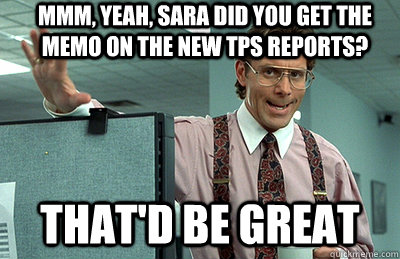 Mmm, yeah, Sara did you get the memo on the new TPS reports? that'd be great  Office Space