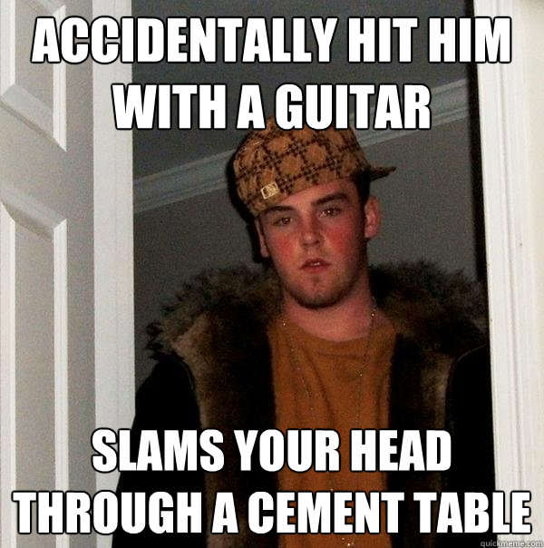 Accidentally hit him with a guitar   Slams your head through a cement table  - Accidentally hit him with a guitar   Slams your head through a cement table   Scumbag Steve