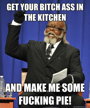 Get your bitch ass in the kitchen and make me some fucking pie!  Jimmy McMillan