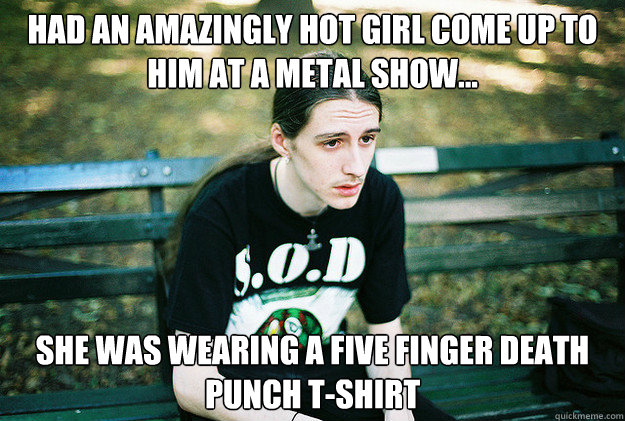 Had an amazingly hot girl come up to him at a metal show... She was wearing a five finger death punch t-shirt  First World Metal Problems